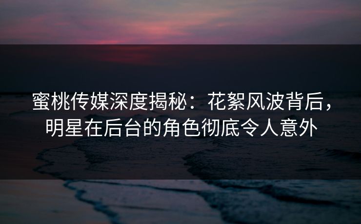 蜜桃传媒深度揭秘：花絮风波背后，明星在后台的角色彻底令人意外