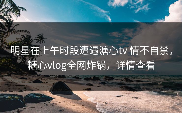 明星在上午时段遭遇溏心tv 情不自禁,糖心vlog全网炸锅,详情查看