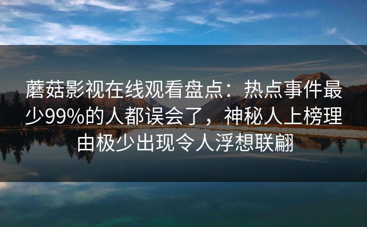 蘑菇影视在线观看盘点:热点事件最少99%的人都误会了,神秘人上榜理由极少出现令人浮想联翩