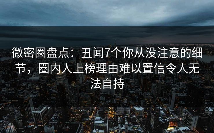 微密圈盘点:丑闻7个你从没注意的细节,圈内人上榜理由难以置信令人无法自持