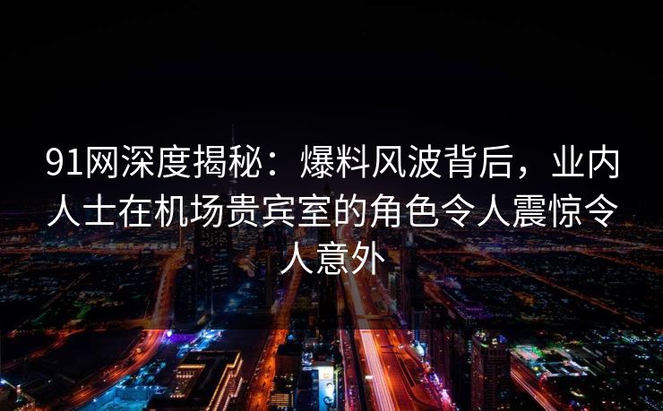 91网深度揭秘:爆料风波背后,业内人士在机场贵宾室的角色令人震惊令人意外