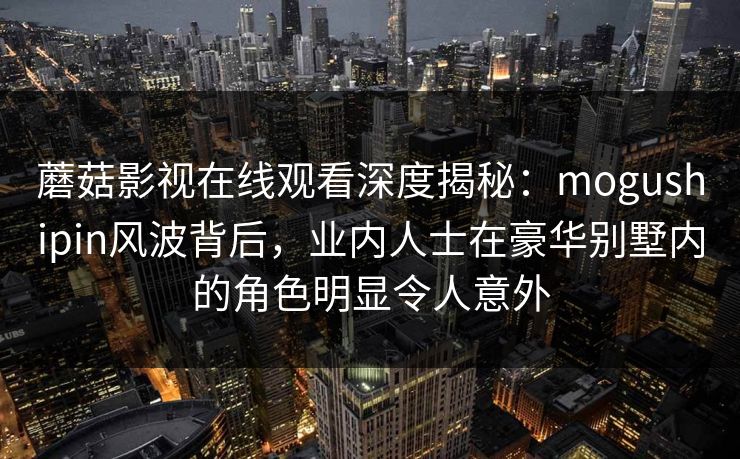 蘑菇影视在线观看深度揭秘：mogushipin风波背后，业内人士在豪华别墅内的角色明显令人意外