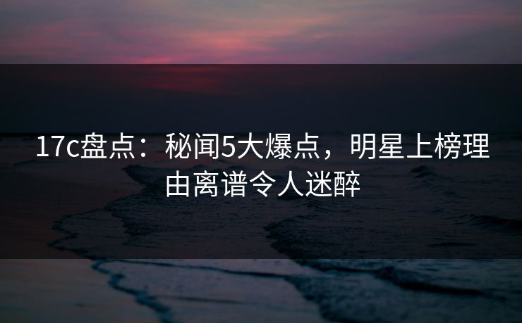 17c盘点：秘闻5大爆点，明星上榜理由离谱令人迷醉