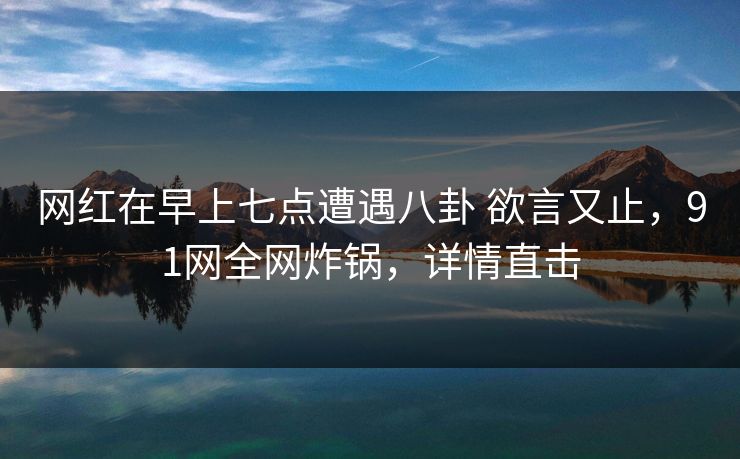 网红在早上七点遭遇八卦 欲言又止,91网全网炸锅,详情直击