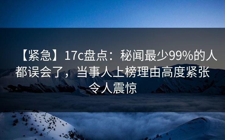 【紧急】17c盘点：秘闻最少99%的人都误会了，当事人上榜理由高度紧张令人震惊