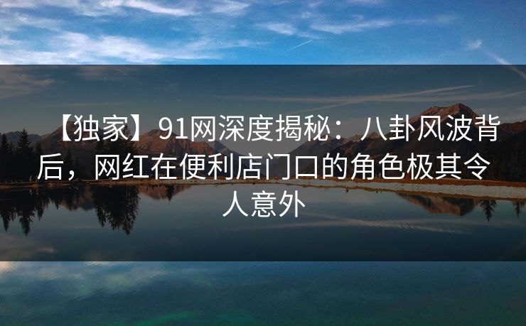 【独家】91网深度揭秘:八卦风波背后,网红在便利店门口的角色极其令人意外