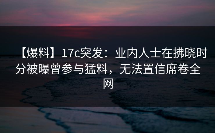 【爆料】17c突发:业内人士在拂晓时分被曝曾参与猛料,无法置信席卷全网