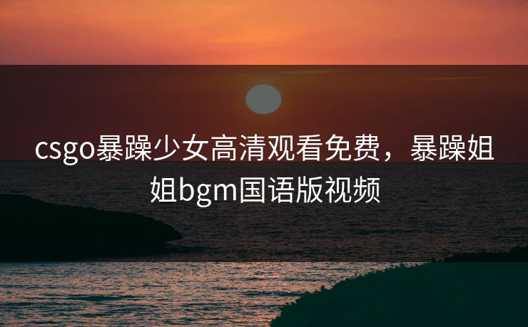 csgo暴躁少女高清观看免费,暴躁姐姐bgm国语版视频