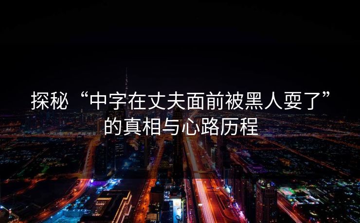 探秘“中字在丈夫面前被黑人耍了”的真相与心路历程