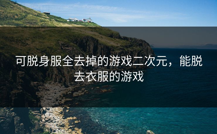 可脱身服全去掉的游戏二次元,能脱去衣服的游戏