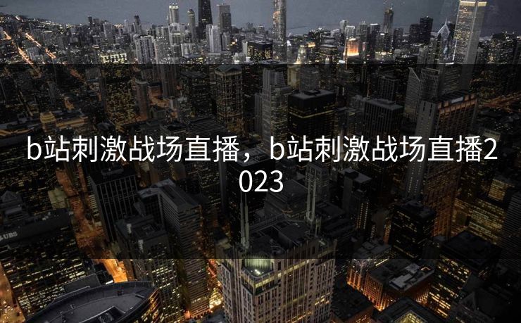 b站刺激战场直播,b站刺激战场直播2023