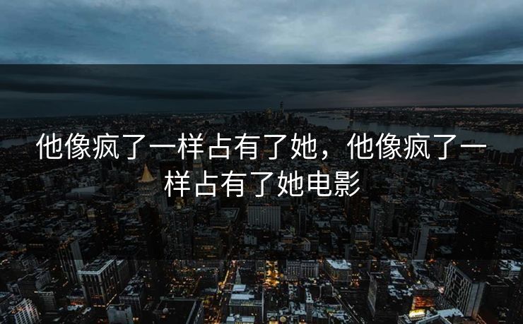 他像疯了一样占有了她,他像疯了一样占有了她电影