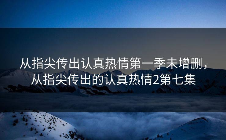 从指尖传出认真热情第一季未增删,从指尖传出的认真热情2第七集 第1张 从指尖传出认真热情第一季未增删,从指尖传出的认真热情2第七集 第1张