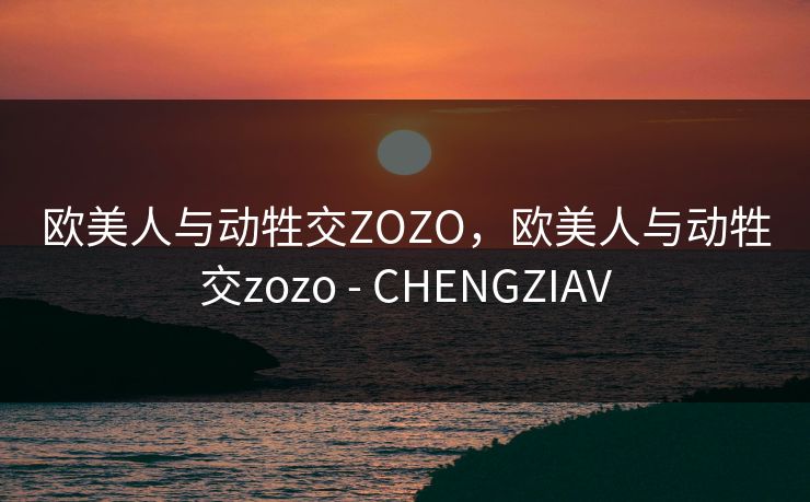 欧美人与动牲交ZOZO，欧美人与动牲交zozo - CHENGZIAV