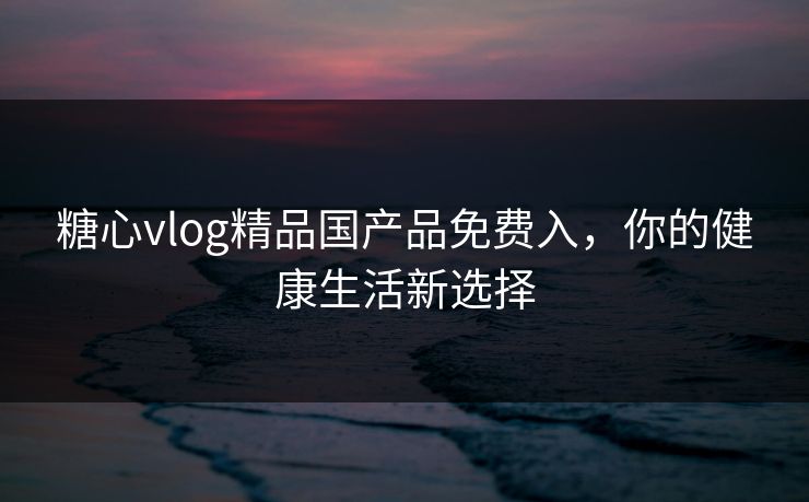 糖心vlog精品国产品免费入，你的健康生活新选择