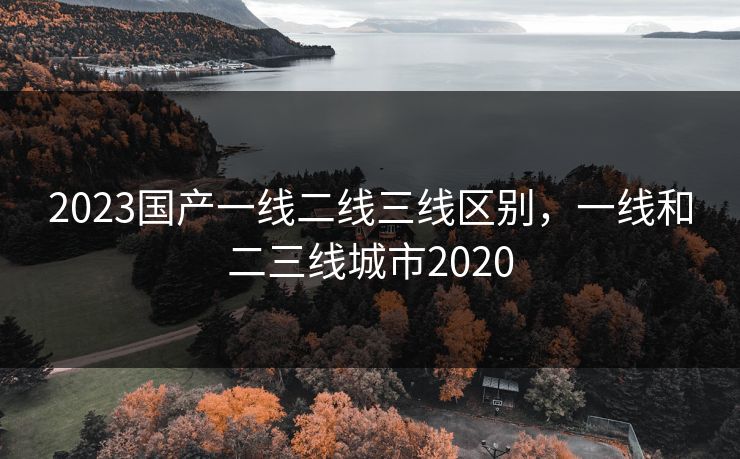 2023国产一线二线三线区别,一线和二三线城市2020