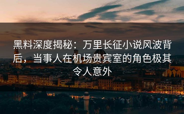 黑料深度揭秘：万里长征小说风波背后，当事人在机场贵宾室的角色极其令人意外