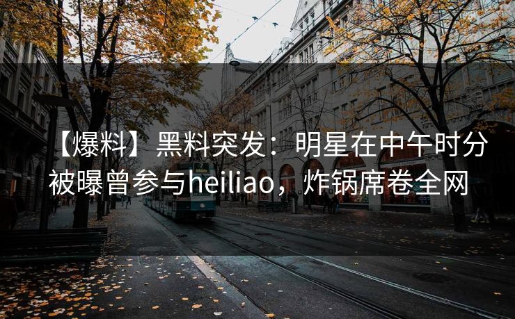【爆料】黑料突发：明星在中午时分被曝曾参与heiliao，炸锅席卷全网