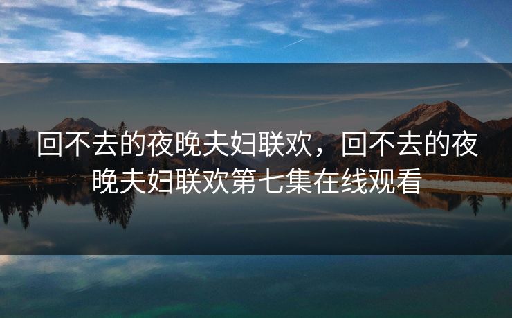 回不去的夜晚夫妇联欢，回不去的夜晚夫妇联欢第七集在线观看
