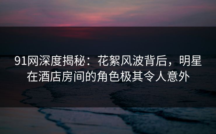 91网深度揭秘：花絮风波背后，明星在酒店房间的角色极其令人意外