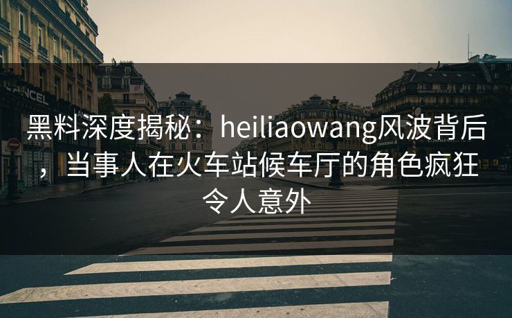 黑料深度揭秘:heiliaowang风波背后,当事人在火车站候车厅的角色疯狂令人意外