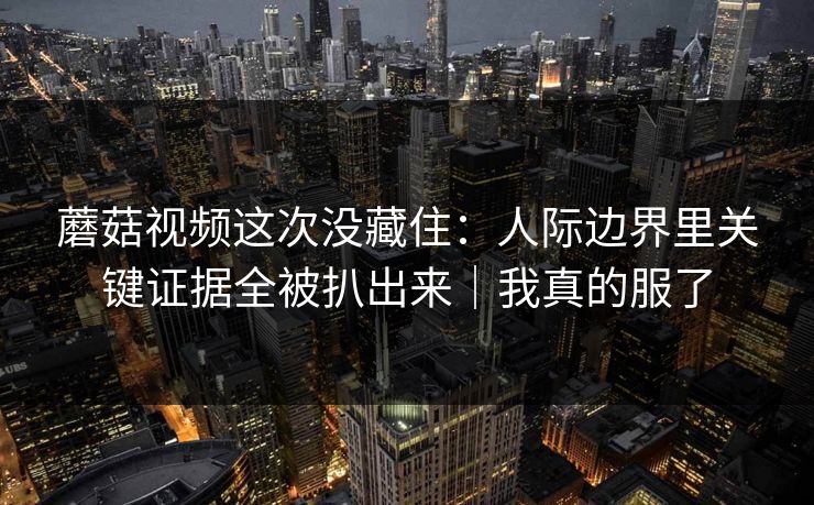 蘑菇视频这次没藏住：人际边界里关键证据全被扒出来｜我真的服了