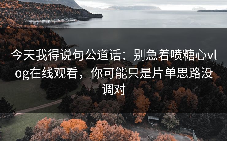 今天我得说句公道话：别急着喷糖心vlog在线观看，你可能只是片单思路没调对