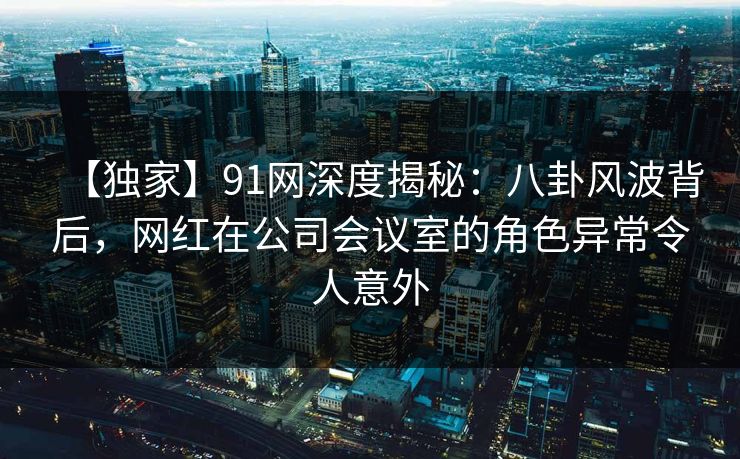 【独家】91网深度揭秘:八卦风波背后,网红在公司会议室的角色异常令人意外 【独家】91网深度揭秘:八卦风波背后,网红在公司会议室的角色异常令人意外