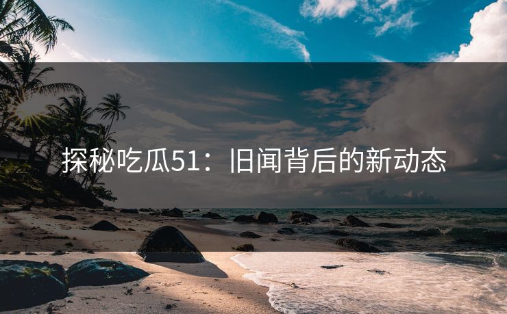 探秘吃瓜51：旧闻背后的新动态